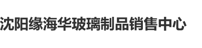 操干老肥屄沈阳缘海华玻璃制品销售中心